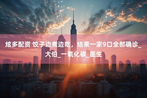炫多配资 饺子边煮边吃，结果一家9口全部确诊_大伯_一氧化碳_医生
