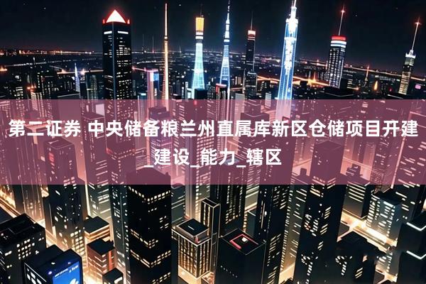 第二证券 中央储备粮兰州直属库新区仓储项目开建_建设_能力_辖区