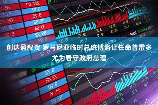 创达盈配资 罗马尼亚临时总统博洛让任命普雷多尤为看守政府总理