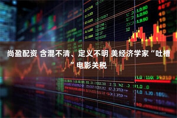 尚盈配资 含混不清、定义不明 美经济学家“吐槽”电影关税