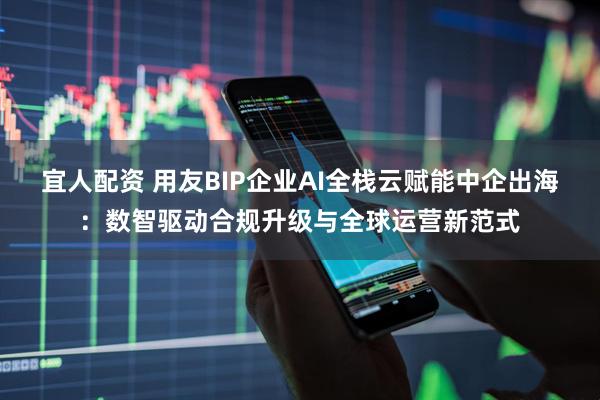 宜人配资 用友BIP企业AI全栈云赋能中企出海：数智驱动合规升级与全球运营新范式
