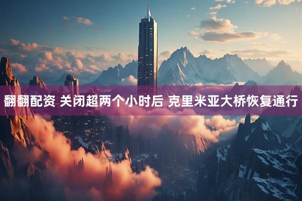翻翻配资 关闭超两个小时后 克里米亚大桥恢复通行
