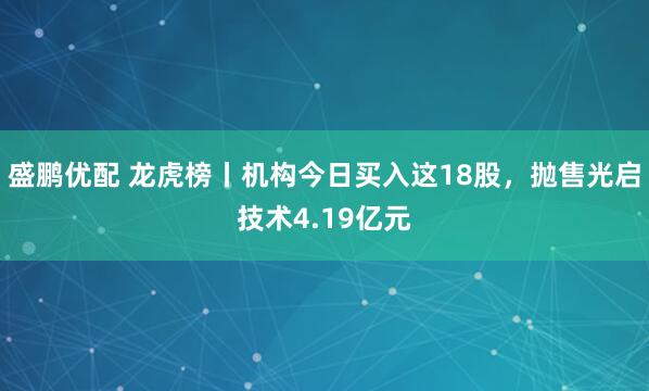 盛鹏优配 龙虎榜丨机构今日买入这18股，抛售光启技术4.19亿元