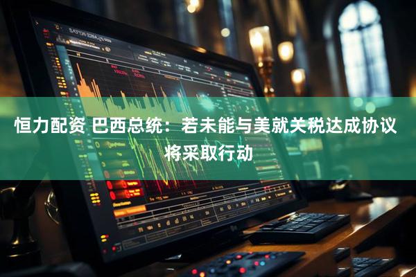 恒力配资 巴西总统：若未能与美就关税达成协议 将采取行动