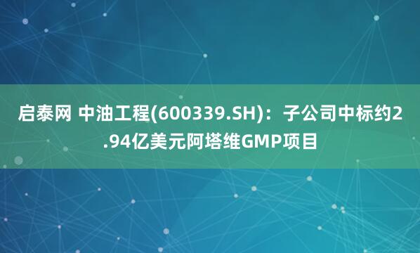 启泰网 中油工程(600339.SH)：子公司中标约2.94亿美元阿塔维GMP项目