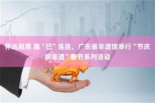 怀远股票 趣“巳”连连，广东省非遗馆举行“节庆叹非遗”春节系列活动
