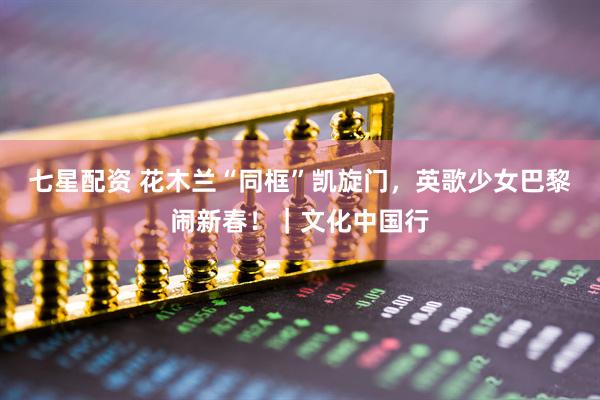 七星配资 花木兰“同框”凯旋门，英歌少女巴黎闹新春！｜文化中国行