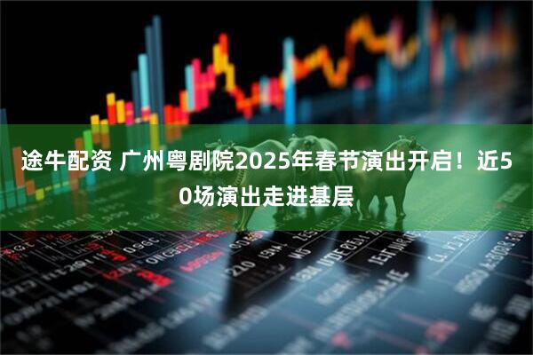 途牛配资 广州粤剧院2025年春节演出开启！近50场演出走进基层