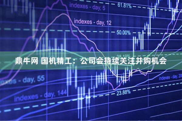 鼎牛网 国机精工：公司会持续关注并购机会