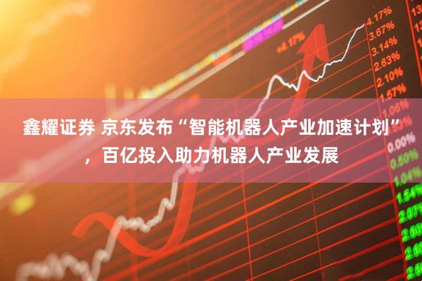 鑫耀证券 京东发布“智能机器人产业加速计划”，百亿投入助力机器人产业发展