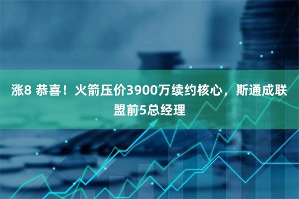 涨8 恭喜！火箭压价3900万续约核心，斯通成联盟前5总经理