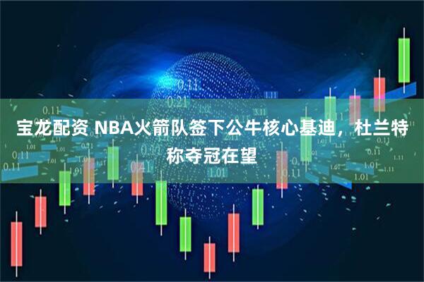 宝龙配资 NBA火箭队签下公牛核心基迪，杜兰特称夺冠在望
