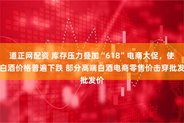 道正网配资 库存压力叠加“618”电商大促，使得白酒价格普遍下跌 部分高端白酒电商零售价击穿批发价