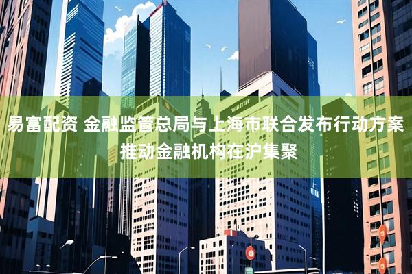 易富配资 金融监管总局与上海市联合发布行动方案 推动金融机构在沪集聚