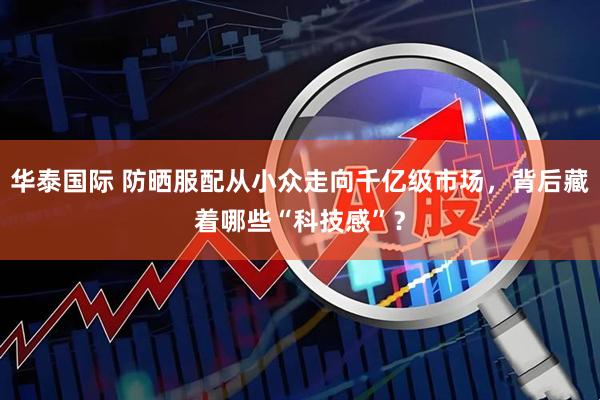 华泰国际 防晒服配从小众走向千亿级市场，背后藏着哪些“科技感”？