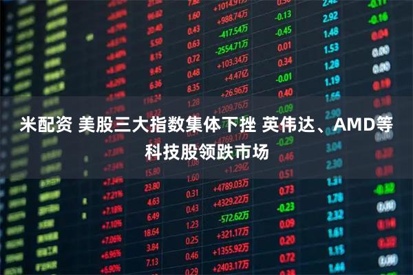米配资 美股三大指数集体下挫 英伟达、AMD等科技股领跌市场
