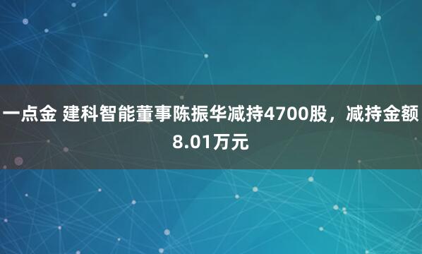 一点金 建科智能董事陈振华减持4700股，减持金额8.01万元