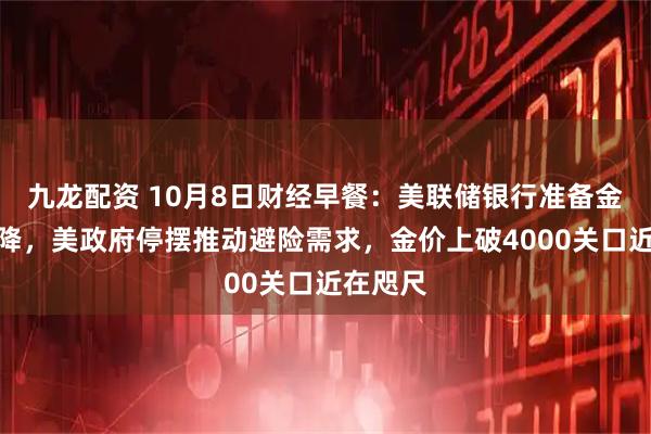 九龙配资 10月8日财经早餐：美联储银行准备金持续下降，美政府停摆推动避险需求，金价上破4000关口近在咫尺