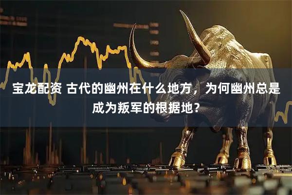 宝龙配资 古代的幽州在什么地方，为何幽州总是成为叛军的根据地？