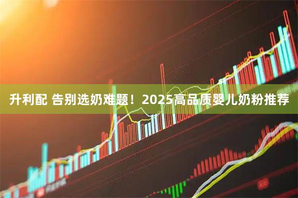 升利配 告别选奶难题！2025高品质婴儿奶粉推荐