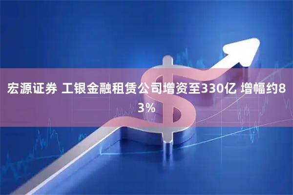 宏源证券 工银金融租赁公司增资至330亿 增幅约83%