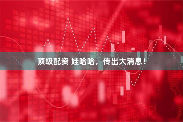 顶级配资 娃哈哈，传出大消息！