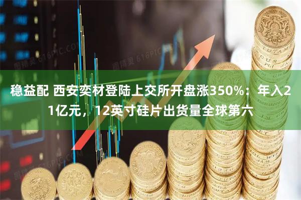 稳益配 西安奕材登陆上交所开盘涨350%：年入21亿元，12英寸硅片出货量全球第六