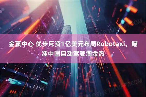 金赢中心 优步斥资1亿美元布局Robotaxi，瞄准中国自动驾驶淘金热