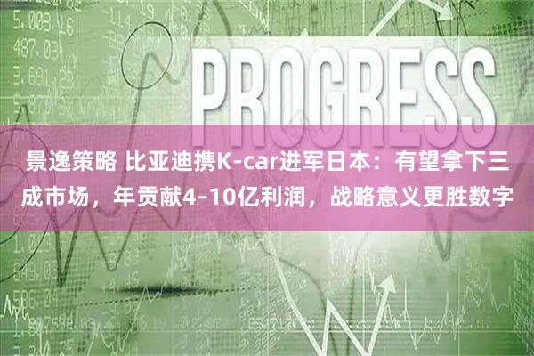 景逸策略 比亚迪携K-car进军日本：有望拿下三成市场，年贡献4–10亿利润，战略意义更胜数字