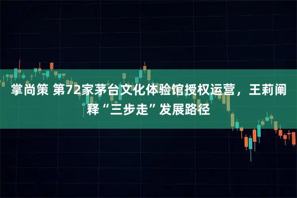 掌尚策 第72家茅台文化体验馆授权运营，王莉阐释“三步走”发展路径