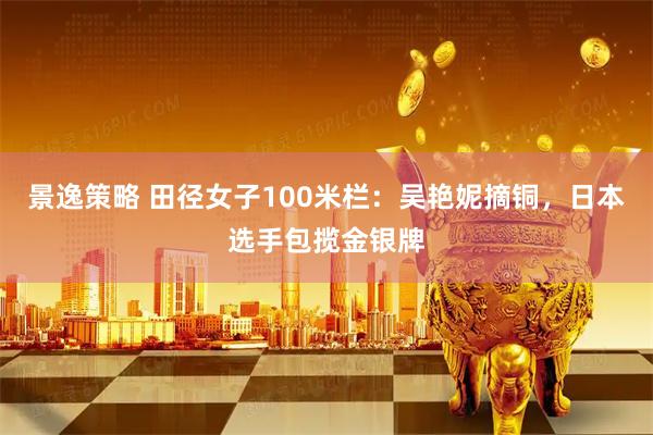 景逸策略 田径女子100米栏：吴艳妮摘铜，日本选手包揽金银牌